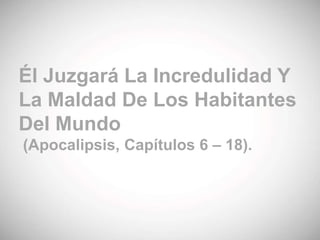 Él Juzgará La Incredulidad Y
La Maldad De Los Habitantes
Del Mundo
(Apocalipsis, Capítulos 6 – 18).
 