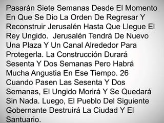 Pasarán Siete Semanas Desde El Momento
En Que Se Dio La Orden De Regresar Y
Reconstruir Jerusalén Hasta Que Llegue El
Rey Ungido. Jerusalén Tendrá De Nuevo
Una Plaza Y Un Canal Alrededor Para
Protegerla. La Construcción Durará
Sesenta Y Dos Semanas Pero Habrá
Mucha Angustia En Ese Tiempo. 26
Cuando Pasen Las Sesenta Y Dos
Semanas, El Ungido Morirá Y Se Quedará
Sin Nada. Luego, El Pueblo Del Siguiente
Gobernante Destruirá La Ciudad Y El
Santuario.
 