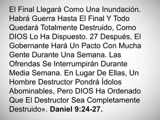 El Final Llegará Como Una Inundación.
Habrá Guerra Hasta El Final Y Todo
Quedará Totalmente Destruido, Como
DIOS Lo Ha Dispuesto. 27 Después, El
Gobernante Hará Un Pacto Con Mucha
Gente Durante Una Semana. Las
Ofrendas Se Interrumpirán Durante
Media Semana. En Lugar De Ellas, Un
Hombre Destructor Pondrá Ídolos
Abominables, Pero DIOS Ha Ordenado
Que El Destructor Sea Completamente
Destruido». Daniel 9:24-27.
 