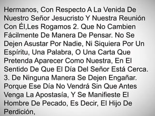 Hermanos, Con Respecto A La Venida De
Nuestro Señor Jesucristo Y Nuestra Reunión
Con Él,Les Rogamos 2. Que No Cambien
Fácilmente De Manera De Pensar. No Se
Dejen Asustar Por Nadie, Ni Siquiera Por Un
Espíritu, Una Palabra, O Una Carta Que
Pretenda Aparecer Como Nuestra, En El
Sentido De Que El Día Del Señor Está Cerca.
3. De Ninguna Manera Se Dejen Engañar.
Porque Ese Día No Vendrá Sin Que Antes
Venga La Apostasía, Y Se Manifieste El
Hombre De Pecado, Es Decir, El Hijo De
Perdición,
 
