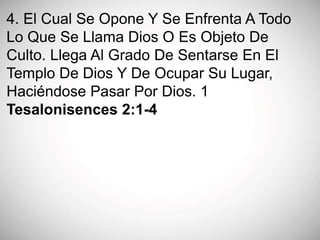 4. El Cual Se Opone Y Se Enfrenta A Todo
Lo Que Se Llama Dios O Es Objeto De
Culto. Llega Al Grado De Sentarse En El
Templo De Dios Y De Ocupar Su Lugar,
Haciéndose Pasar Por Dios. 1
Tesalonisences 2:1-4
 