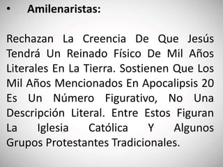 • Amilenaristas:
Rechazan La Creencia De Que Jesús
Tendrá Un Reinado Físico De Mil Años
Literales En La Tierra. Sostienen Que Los
Mil Años Mencionados En Apocalipsis 20
Es Un Número Figurativo, No Una
Descripción Literal. Entre Estos Figuran
La Iglesia Católica Y Algunos
Grupos Protestantes Tradicionales.
 