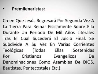 • Premilenaristas:
Creen Que Jesús Regresará Por Segunda Vez A
La Tierra Para Reinar Físicamente Sobre Ella
Durante Un Periodo De Mil Años Literales
Tras El Cual Sucederá El Juicio Final. Se
Subdivide A Su Vez En Varias Corrientes
Teológicas (Todas Ellas Sostenidas
Por Cristianos Evangelicos De
Denominaciones Como Asamblea De DIOS,
Bautistas, Pentecostales Etc.):
 