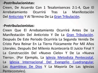 -Postribulacionistas:
Creen, De Acuerdo Con 1 Tesalonisences 2:1-4, Que El
Arrebatamiento Ocurrirá Tras La Manifestación
Del Anticristo Y Al Término De La Gran Tribulación.
-Pretribulacionistas:
Creen Que El Arrebatamiento Ocurrirá Antes De La
Manifestación Del Anticristo Y De La Gran Tribulación.
Después De Este Periodo Ocurriría La Segunda Venida De
Cristo Para Reinar En La Tierra Físicamente Por Mil Años
Literales. Después Del Milenio Acontecería El Juicio Final Y
La Construcción Del «Nuevo Cielo» Y De La «Nueva
Tierra». (Por Ejemplo, La Iglesia Metodista Pentecostal,
La Iglesia Internacional Del Evangelio Cuadrangular,
Las Asambleas De Dios Y La Mayoría De Las Iglesias
Pentecostales).
 