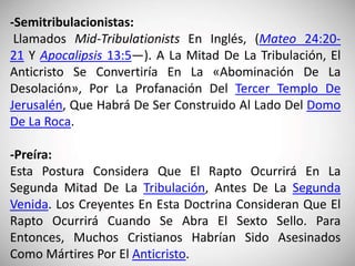 -Semitribulacionistas:
Llamados Mid-Tribulationists En Inglés, (Mateo 24:20-
21 Y Apocalipsis 13:5—). A La Mitad De La Tribulación, El
Anticristo Se Convertiría En La «Abominación De La
Desolación», Por La Profanación Del Tercer Templo De
Jerusalén, Que Habrá De Ser Construido Al Lado Del Domo
De La Roca.
-Preíra:
Esta Postura Considera Que El Rapto Ocurrirá En La
Segunda Mitad De La Tribulación, Antes De La Segunda
Venida. Los Creyentes En Esta Doctrina Consideran Que El
Rapto Ocurrirá Cuando Se Abra El Sexto Sello. Para
Entonces, Muchos Cristianos Habrían Sido Asesinados
Como Mártires Por El Anticristo.
 