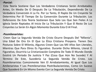 -Parcial:
Esta Teoría Sostiene Que Los Verdaderos Cristianos Serán Arrebatados
Antes, En Medio De O Después De La Tribulación, Dependiendo De La
Verdadera Conversión A La Fe. Por Lo Tanto, El Rapto De Un Creyente Se
Determina Por El Tiempo De Su Conversión Durante La Tribulación. Los
Defensores De Esta Teoría Sostienen Que Solo Los Que Son Fieles A La
Iglesia Serán Raptados Al Inicio De La Tribulación Y Que El Resto De Los
Creyentes Lo Serán En Algún Momento Durante Esta O Al Final.
-Posmilenaristas:
Creen Que La Segunda Venida De Cristo Ocurre Después Del "Milenio",
Una Edad De Oro En El Que La Ética Cristiana Prospera. Tienen Dos
Posturas Sobre El Milenio, Algunos Creen Que Los Mil Años Son Literales,
Mientras Que Para Otros Es Figurativo. Durante Dicho Milenio, Literal O
Figurativo, Ocurriría La Cristianización Completa De Todo El Mundo Donde
Existirá Un Periodo De Justicia Y Paz (Cosa Que Aún No Sucede) Y Al
Término De Este, Sucedería La Segunda Venida De Cristo. Los
Posmilenaristas Comúnmente Ven El Arrebatamiento, Al Igual Que Los
Amilenaristas Y Los Premilenaristas Postribulacionistas, Como Un Suceso
Que Sucederá En Un Mismo Evento Con La Segunda Venida De Cristo.
 