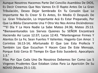 Aunque Nosotros Hacemos Parte Del Concilio Asamblea De DIOS,
Es Decir Creemos Que Nos Vamos En El Rapto Antes De La Gran
Tribulación, Deseo Dejar Sembrado En Tu Corazón Que Lo
Importante No Es Creer Si Es Antes, En Medio O Después De
La Gran Tribulación, Lo Importante Acá Es Estar Preparado, Por
Que La Biblia Claramente Una Y Otra Vez Nos Anima Diciéndonos:
“*El Día Y La Hora Nadie La Sabe Mateo 24:36; Mateo 25:13.
*Bienaventurados Los Siervos Quienes Su SEÑOR Encontrará
Haciendo Así Lucas 12:37; Lucas 12:43. *Mantenganse Firmes Y
Atentos En La Fe; Sean Fuertes Y Valientes. Haganlo Con Amor. 1
Corintios 16:13-14; Afortunado El Que Lee Esta Profecía Y
También Los Que Escuchan Y Hacen Caso De Este Mensaje,
Porque Está Cerca El Tiempo En Que Esto Sucederá. Apocalipsis
1:3.”
Pilas Por Que Cada Uno De Nosotros Debemos Ser Como Las 5
Virgenes Prudentes Que Estaban Listas Para La Aparición De Su
NOVIO (Mateo 25:1-13).
 