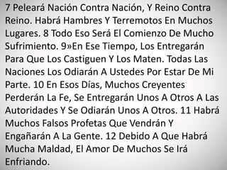 7 Peleará Nación Contra Nación, Y Reino Contra
Reino. Habrá Hambres Y Terremotos En Muchos
Lugares. 8 Todo Eso Será El Comienzo De Mucho
Sufrimiento. 9»En Ese Tiempo, Los Entregarán
Para Que Los Castiguen Y Los Maten. Todas Las
Naciones Los Odiarán A Ustedes Por Estar De Mi
Parte. 10 En Esos Días, Muchos Creyentes
Perderán La Fe, Se Entregarán Unos A Otros A Las
Autoridades Y Se Odiarán Unos A Otros. 11 Habrá
Muchos Falsos Profetas Que Vendrán Y
Engañarán A La Gente. 12 Debido A Que Habrá
Mucha Maldad, El Amor De Muchos Se Irá
Enfriando.
 