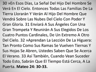 30 »En Esos Días, La Señal Del Hijo Del Hombre Se
Verá En El Cielo. Entonces Todas Las Familias De La
Tierra Llorarán Y Verán Al Hijo Del Hombre Que
Vendrá Sobre Las Nubes Del Cielo Con Poder Y
Gran Gloria. 31 Enviará A Sus Ángeles Con Una
Gran Trompeta Y Reunirán A Sus Elegidos De Los
Cuatro Puntos Cardinales, De Un Extremo A Otro
Del Cielo. 32 »Aprendan La Lección De La Higuera:
Tan Pronto Como Sus Ramas Se Vuelven Tiernas Y
Sus Hojas Se Abren, Ustedes Saben Que Se Acerca
El Verano. 33 Así También, Cuando Vean Suceder
Todo Esto, Sabrán Que El Tiempo Está Cerca, A La
Puerta. Mateo 24: 30-33.
 