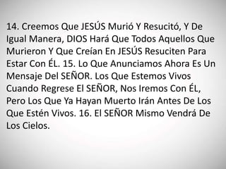 14. Creemos Que JESÚS Murió Y Resucitó, Y De
Igual Manera, DIOS Hará Que Todos Aquellos Que
Murieron Y Que Creían En JESÚS Resuciten Para
Estar Con ÉL. 15. Lo Que Anunciamos Ahora Es Un
Mensaje Del SEÑOR. Los Que Estemos Vivos
Cuando Regrese El SEÑOR, Nos Iremos Con ÉL,
Pero Los Que Ya Hayan Muerto Irán Antes De Los
Que Estén Vivos. 16. El SEÑOR Mismo Vendrá De
Los Cielos.
 