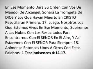 En Ese Momento Dará Su Orden Con Voz De
Mando, De Arcángel, Sonará La Trompeta De
DIOS Y Los Que Hayan Muerto En CRISTO
Resucitarán Primero. 17. Luego, Nosotros Los
Que Estemos Vivos En Ese Momento, Subiremos
A Las Nubes Con Los Resucitados Para
Encontrarnos Con El SEÑOR En El Aire, Y Así
Estaremos Con El SEÑOR Para Siempre. 18.
Anímense Entonces Unos A Otros Con Estas
Palabras. 1 Tesalonisences 4:14-17.
 