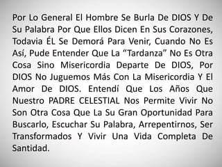 Por Lo General El Hombre Se Burla De DIOS Y De
Su Palabra Por Que Ellos Dicen En Sus Corazones,
Todavia ÉL Se Demorá Para Venir, Cuando No Es
Así, Pude Entender Que La “Tardanza” No Es Otra
Cosa Sino Misericordia Departe De DIOS, Por
DIOS No Juguemos Más Con La Misericordia Y El
Amor De DIOS. Entendí Que Los Años Que
Nuestro PADRE CELESTIAL Nos Permite Vivir No
Son Otra Cosa Que La Su Gran Oportunidad Para
Buscarlo, Escuchar Su Palabra, Arrepentirnos, Ser
Transformados Y Vivir Una Vida Completa De
Santidad.
 