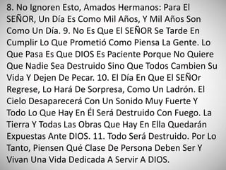 8. No Ignoren Esto, Amados Hermanos: Para El
SEÑOR, Un Día Es Como Mil Años, Y Mil Años Son
Como Un Día. 9. No Es Que El SEÑOR Se Tarde En
Cumplir Lo Que Prometió Como Piensa La Gente. Lo
Que Pasa Es Que DIOS Es Paciente Porque No Quiere
Que Nadie Sea Destruido Sino Que Todos Cambien Su
Vida Y Dejen De Pecar. 10. El Día En Que El SEÑOr
Regrese, Lo Hará De Sorpresa, Como Un Ladrón. El
Cielo Desaparecerá Con Un Sonido Muy Fuerte Y
Todo Lo Que Hay En Él Será Destruido Con Fuego. La
Tierra Y Todas Las Obras Que Hay En Ella Quedarán
Expuestas Ante DIOS. 11. Todo Será Destruido. Por Lo
Tanto, Piensen Qué Clase De Persona Deben Ser Y
Vivan Una Vida Dedicada A Servir A DIOS.
 