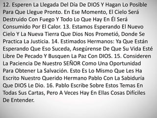 12. Esperen La Llegada Del Día De DIOS Y Hagan Lo Posible
Para Que Llegue Pronto. En Ese Momento, El Cielo Será
Destruido Con Fuego Y Todo Lo Que Hay En Él Será
Consumido Por El Calor. 13. Estamos Esperando El Nuevo
Cielo Y La Nueva Tierra Que Dios Nos Prometió, Donde Se
Practica La Justicia. 14. Estimados Hermanos: Ya Que Están
Esperando Que Eso Suceda, Asegúrense De Que Su Vida Esté
Libre De Pecado Y Busquen La Paz Con DIOS. 15. Consideren
La Paciencia De Nuestro SEÑOR Como Una Oportunidad
Para Obtener La Salvación. Esto Es Lo Mismo Que Les Ha
Escrito Nuestro Querido Hermano Pablo Con La Sabiduría
Que DIOS Le Dio. 16. Pablo Escribe Sobre Estos Temas En
Todas Sus Cartas, Pero A Veces Hay En Ellas Cosas Difíciles
De Entender.
 