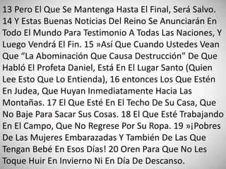 13 Pero El Que Se Mantenga Hasta El Final, Será Salvo.
14 Y Estas Buenas Noticias Del Reino Se Anunciarán En
Todo El Mundo Para Testimonio A Todas Las Naciones, Y
Luego Vendrá El Fin. 15 »Así Que Cuando Ustedes Vean
Que “La Abominación Que Causa Destrucción” De Que
Habló El Profeta Daniel, Está En El Lugar Santo (Quien
Lee Esto Que Lo Entienda), 16 entonces Los Que Estén
En Judea, Que Huyan Inmediatamente Hacia Las
Montañas. 17 El Que Esté En El Techo De Su Casa, Que
No Baje Para Sacar Sus Cosas. 18 El Que Esté Trabajando
En El Campo, Que No Regrese Por Su Ropa. 19 »¡Pobres
De Las Mujeres Embarazadas Y También De Las Que
Tengan Bebé En Esos Días! 20 Oren Para Que No Les
Toque Huir En Invierno Ni En Día De Descanso.
 