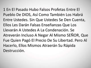 1 En El Pasado Hubo Falsos Profetas Entre El
Pueblo De DIOS, Así Como También Los Habrá
Entre Ustedes. Sin Que Ustedes Se Den Cuenta,
Ellos Les Darán Falsas Enseñanzas Que Los
Llevarán A Ustedes A La Condenación. Se
Atreverán Incluso A Negar Al Mismo SEÑOR, Que
Fue Quien Pagó El Precio De Su Libertad. Pero Al
Hacerlo, Ellos Mismos Atraerán Su Rápida
Destrucción.
 
