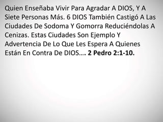 Quien Enseñaba Vivir Para Agradar A DIOS, Y A
Siete Personas Más. 6 DIOS También Castigó A Las
Ciudades De Sodoma Y Gomorra Reduciéndolas A
Cenizas. Estas Ciudades Son Ejemplo Y
Advertencia De Lo Que Les Espera A Quienes
Están En Contra De DIOS…. 2 Pedro 2:1-10.
 