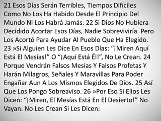 21 Esos Días Serán Terribles, Tiempos Difíciles
Como No Los Ha Habido Desde El Principio Del
Mundo Ni Los Habrá Jamás. 22 Si Dios No Hubiera
Decidido Acortar Esos Días, Nadie Sobreviviría. Pero
Los Acortó Para Ayudar Al Pueblo Que Ha Elegido.
23 »Si Alguien Les Dice En Esos Días: “¡Miren Aquí
Está El Mesías!” O “¡Aquí Está Él!”, No Le Crean. 24
Porque Vendrán Falsos Mesías Y Falsos Profetas Y
Harán Milagros, Señales Y Maravillas Para Poder
Engañar Aun A Los Mismos Elegidos De Dios. 25 Así
Que Los Pongo Sobreaviso. 26 »Por Eso Si Ellos Les
Dicen: “¡Miren, El Mesías Está En El Desierto!” No
Vayan. No Les Crean Si Les Dicen:
 