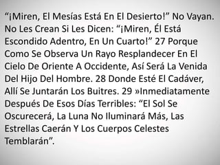 “¡Miren, El Mesías Está En El Desierto!” No Vayan.
No Les Crean Si Les Dicen: “¡Miren, Él Está
Escondido Adentro, En Un Cuarto!” 27 Porque
Como Se Observa Un Rayo Resplandecer En El
Cielo De Oriente A Occidente, Así Será La Venida
Del Hijo Del Hombre. 28 Donde Esté El Cadáver,
Allí Se Juntarán Los Buitres. 29 »Inmediatamente
Después De Esos Días Terribles: “El Sol Se
Oscurecerá, La Luna No Iluminará Más, Las
Estrellas Caerán Y Los Cuerpos Celestes
Temblarán”.
 