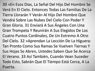 30 »En Esos Días, La Señal Del Hijo Del Hombre Se
Verá En El Cielo. Entonces Todas Las Familias De La
Tierra Llorarán Y Verán Al Hijo Del Hombre Que
Vendrá Sobre Las Nubes Del Cielo Con Poder Y
Gran Gloria. 31 Enviará A Sus Ángeles Con Una
Gran Trompeta Y Reunirán A Sus Elegidos De Los
Cuatro Puntos Cardinales, De Un Extremo A Otro
Del Cielo. 32 »Aprendan La Lección De La Higuera:
Tan Pronto Como Sus Ramas Se Vuelven Tiernas Y
Sus Hojas Se Abren, Ustedes Saben Que Se Acerca
El Verano. 33 Así También, Cuando Vean Suceder
Todo Esto, Sabrán Que El Tiempo Está Cerca, A La
Puerta.
 