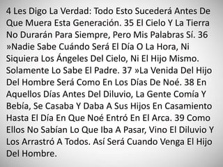 4 Les Digo La Verdad: Todo Esto Sucederá Antes De
Que Muera Esta Generación. 35 El Cielo Y La Tierra
No Durarán Para Siempre, Pero Mis Palabras Sí. 36
»Nadie Sabe Cuándo Será El Día O La Hora, Ni
Siquiera Los Ángeles Del Cielo, Ni El Hijo Mismo.
Solamente Lo Sabe El Padre. 37 »La Venida Del Hijo
Del Hombre Será Como En Los Días De Noé. 38 En
Aquellos Días Antes Del Diluvio, La Gente Comía Y
Bebía, Se Casaba Y Daba A Sus Hijos En Casamiento
Hasta El Día En Que Noé Entró En El Arca. 39 Como
Ellos No Sabían Lo Que Iba A Pasar, Vino El Diluvio Y
Los Arrastró A Todos. Así Será Cuando Venga El Hijo
Del Hombre.
 