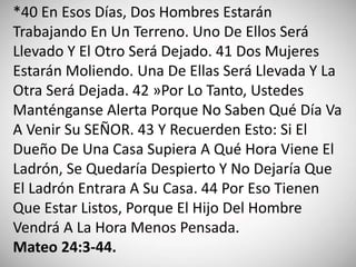 *40 En Esos Días, Dos Hombres Estarán
Trabajando En Un Terreno. Uno De Ellos Será
Llevado Y El Otro Será Dejado. 41 Dos Mujeres
Estarán Moliendo. Una De Ellas Será Llevada Y La
Otra Será Dejada. 42 »Por Lo Tanto, Ustedes
Manténganse Alerta Porque No Saben Qué Día Va
A Venir Su SEÑOR. 43 Y Recuerden Esto: Si El
Dueño De Una Casa Supiera A Qué Hora Viene El
Ladrón, Se Quedaría Despierto Y No Dejaría Que
El Ladrón Entrara A Su Casa. 44 Por Eso Tienen
Que Estar Listos, Porque El Hijo Del Hombre
Vendrá A La Hora Menos Pensada.
Mateo 24:3-44.
 