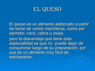 EL QUESO El queso es un alimento elaborado a partir de leche de varios mamíferos, como por ejemplo: vaca, cabra u oveja. pero la desventaja que tiene esta especialidad es que no  puede dejar de consumirse luego de su preparación, por que es un alimento muy fácil de estropearse. 