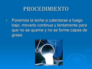 PROCEDIMIENTO Ponemos la leche a calentarse a fuego bajo, moverlo continua y lentamente para que no se queme y no se forme capas de grasa. 