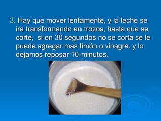3.  Hay que mover lentamente, y la leche se ira transformando en trozos, hasta que se corte,  si en 30 segundos   no se corta se le puede agregar mas limón o vinagre. y lo dejamos reposar 10 minutos. 