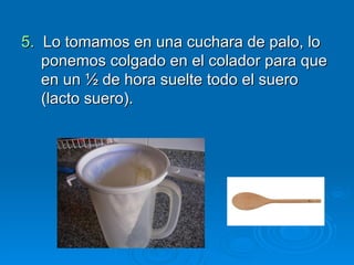 5.  Lo tomamos en una cuchara de palo, lo ponemos colgado en el colador para que en un ½ de hora suelte todo el suero (lacto suero). 