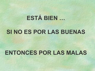 ESTÁ BIEN … SI NO ES POR LAS BUENAS ENTONCES POR LAS MALAS 