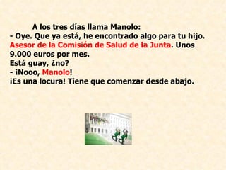 A los tres días llama Manolo: - Oye. Que ya está, he encontrado algo para tu hijo.  Asesor de la Comisión de Salud de la Junta . Unos 9.000 euros por mes.  Está guay, ¿no? ­ ¡Nooo,  Manolo !  ¡Es una locura! Tiene que comenzar desde abajo.    