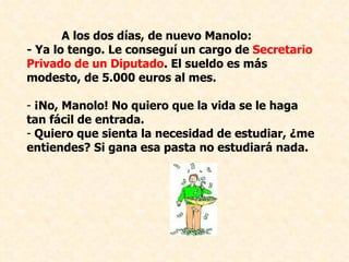 A los dos días, de nuevo Manolo: - Ya lo tengo. Le conseguí un cargo de  Secretario Privado de un Diputado . El sueldo es más modesto, de 5.000 euros al mes. ¡No, Manolo! No quiero que la vida se le haga tan fácil de entrada.  Quiero que sienta la necesidad de estudiar, ¿me entiendes? Si gana esa pasta no estudiará nada. 