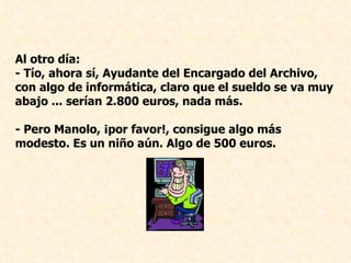 Al otro día: - Tío, ahora sí, Ayudante del Encargado del Archivo, con algo de informática, claro que el sueldo se va muy abajo ... serían 2.800 euros, nada más. - Pero Manolo, ¡por favor!, consigue algo más modesto. Es un niño aún. Algo de 500 euros.   