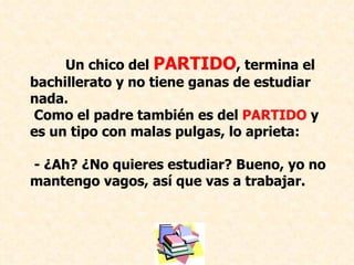 Un chico del  PARTIDO , termina el bachillerato y no tiene ganas de estudiar nada. Como el padre también es del  PARTIDO  y es un tipo con malas pulgas, lo aprieta: - ¿Ah? ¿No quieres estudiar? Bueno, yo no mantengo vagos, así que vas a trabajar. 