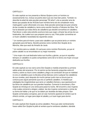 CAPITULO 1

En este capitulo se nos presenta a Alonso Quijana como un hombre no
excesivamente rico, incluso se podría decir que era mas bien pobre. También no
describe la edad de este peculiar personaje "50 años" y de su peculiar ama de
llaves que pasaba de los 40.Este buen hombre tenía era de complexión recia,
madrugador y gran aficionado a la caza. Este peculiar personaje era gran amante
de las novelas de caballería y tenía como escritor favorito a Feliciano de Silva. Tal
fue la obsesión por estos libros de caballería que decidió convertirse en caballero.
Para llevar a cabo esta extraña aventura tubo que coger y limpiar las armas de sus
bisabuelos, las cuales tuvo que preparar para su uso. Para poder convertirse en
un buen caballero necesitaba las siguientes cosas:

* Un nombre para él mismo: pues todo caballero que se precie tenía un nombre
apropiado para tal faena. Decidió ponerse como nombre Don Quijote de la
Mancha, idea que sacó de Amadís de Jaula.

* Un nombre para su caballo: Al cual puso como nombre Rocinante, ya que el
pobre caballo no se encontraba en su mejor momento.

* Una mujer a la cual dedicarle todos sus triunfos y glorias, ya que en aquellos
tiempos un caballero no podía comportarse como tal si no tenía una mujer a la que
dedicarle sus triunfos.

CAPITULO 2

En este capítulo se nos narra como Don Quijote a medida emprende su primera
salida antes del amanecer. Por el camino se iba haciendo preguntas sobre él
mismo y sobre su futuro como caballero y llego a la conclusión de que en realidad
no era un caballero pues no llevaba armas blancas como cualquier los caballeros
de sus novelas, pero después de mucho pensar pudo mas su locura que su
cordura pues siguió pensando que era un perfecto caballero. A medida que
cabalgaba iba imaginándose que sería un caballero famoso y que aparecería en
los libros de caballería por sus grandes hazañas. Comenzó a anochecer y Don
Quijote se introdujo en una venta para pasar la noche. Allí encontró a dos mujeres
a las cuales comenzó a elogiar y alabar, las dos mujeres comenzaron a reírse de
su forma de hablar y de que no se daban por aludidas de tales piropos. Don
Quijote comenzaba a enojarse, pero en ese momento apareció el ventero que le
ofreció comida, un lugar para dejar el caballo y un buen lugar para dormir.

CAPITULO 3

En este capítulo Don Quijote se arma caballero. Para que este nombramiento
fuese valido Don Quijote le pidió al ventero que le nombrara caballero, dándole
 