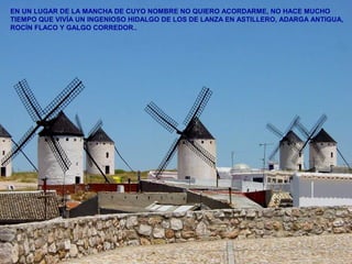 EN UN LUGAR DE LA MANCHA DE CUYO NOMBRE NO QUIERO ACORDARME, NO HACE MUCHO 
TIEMPO QUE VIVÍA UN INGENIOSO HIDALGO DE LOS DE LANZA EN ASTILLERO, ADARGA ANTIGUA, 
ROCÍN FLACO Y GALGO CORREDOR.. 
 