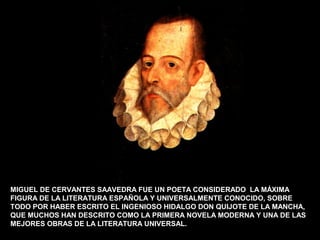 MIGUEL DE CERVANTES SAAVEDRA FUE UN POETA CONSIDERADO LA MÁXIMA 
FIGURA DE LA LITERATURA ESPAÑOLA Y UNIVERSALMENTE CONOCIDO, SOBRE 
TODO POR HABER ESCRITO EL INGENIOSO HIDALGO DON QUIJOTE DE LA MANCHA, 
QUE MUCHOS HAN DESCRITO COMO LA PRIMERA NOVELA MODERNA Y UNA DE LAS 
MEJORES OBRAS DE LA LITERATURA UNIVERSAL. 
 