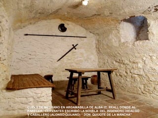 CUEVA DE MEDRANO EN ARGAMASILLA DE ALBA (C. REAL), DONDE AL 
PARECER. CERVANTES ESCRIBIÓ LA NOVELA DEL INGENIOSO HIDALGO 
Y CABALLERO (ALONSO-QUIJANO) “ DON QUIJOTE DE LA MANCHA” 
 