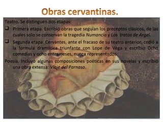 Teatro. Se distinguen dos etapas:
 Primera etapa. Escribió obras que seguían los preceptos clásicos, de las
cuales solo se conservan la tragedia Numancia y Los tratos de Argel.
 Segunda etapa. Cervantes, ante el fracaso de su teatro anterior, cedió a
la fórmula dramática triunfante con Lope de Vega y escribió Ocho
comedias y ocho entremeses, nunca representados.
Poesía. Incluyó algunas composiciones poéticas en sus novelas y escribió
una obra extensa: Viaje del Parnaso.
Teatro. Se distinguen dos etapas:
 Primera etapa. Escribió obras que seguían los preceptos clásicos, de las
cuales solo se conservan la tragedia Numancia y Los tratos de Argel.
 Segunda etapa. Cervantes, ante el fracaso de su teatro anterior, cedió a
la fórmula dramática triunfante con Lope de Vega y escribió Ocho
comedias y ocho entremeses, nunca representados.
Poesía. Incluyó algunas composiciones poéticas en sus novelas y escribió
una obra extensa: Viaje del Parnaso.
 