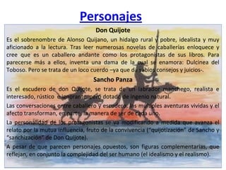 Don Quijote
Es el sobrenombre de Alonso Quijano, un hidalgo rural y pobre, idealista y muy
aficionado a la lectura. Tras leer numerosas novelas de caballerías enloquece y
cree que es un caballero andante como los protagonistas de sus libros. Para
parecerse más a ellos, inventa una dama de la cual se enamora: Dulcinea del
Toboso. Pero se trata de un loco cuerdo –ya que da sabios consejos y juicios-.
Sancho Panza
Es el escudero de don Quijote, se trata de un labrador manchego, realista e
interesado, rústico e ignorante, pero dotado de ingenio natural.
Las conversaciones entre caballero y escudero, las múltiples aventuras vividas y el
afecto transforman, en parte, la manera de ser de cada uno.
La personalidad de los protagonistas se va modificando a medida que avanza el
relato por la mutua influencia, fruto de la convivencia (“quijotización” de Sancho y
“sanchización” de Don Quijote).
A pesar de que parecen personajes opuestos, son figuras complementarias, que
reflejan, en conjunto la complejidad del ser humano (el idealismo y el realismo).
Don Quijote
Es el sobrenombre de Alonso Quijano, un hidalgo rural y pobre, idealista y muy
aficionado a la lectura. Tras leer numerosas novelas de caballerías enloquece y
cree que es un caballero andante como los protagonistas de sus libros. Para
parecerse más a ellos, inventa una dama de la cual se enamora: Dulcinea del
Toboso. Pero se trata de un loco cuerdo –ya que da sabios consejos y juicios-.
Sancho Panza
Es el escudero de don Quijote, se trata de un labrador manchego, realista e
interesado, rústico e ignorante, pero dotado de ingenio natural.
Las conversaciones entre caballero y escudero, las múltiples aventuras vividas y el
afecto transforman, en parte, la manera de ser de cada uno.
La personalidad de los protagonistas se va modificando a medida que avanza el
relato por la mutua influencia, fruto de la convivencia (“quijotización” de Sancho y
“sanchización” de Don Quijote).
A pesar de que parecen personajes opuestos, son figuras complementarias, que
reflejan, en conjunto la complejidad del ser humano (el idealismo y el realismo).
 