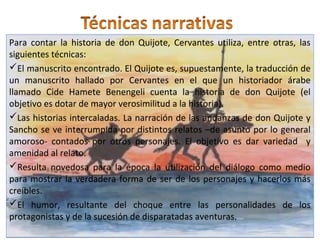Para contar la historia de don Quijote, Cervantes utiliza, entre otras, las
siguientes técnicas:
El manuscrito encontrado. El Quijote es, supuestamente, la traducción de
un manuscrito hallado por Cervantes en el que un historiador árabe
llamado Cide Hamete Benengeli cuenta la historia de don Quijote (el
objetivo es dotar de mayor verosimilitud a la historia).
Las historias intercaladas. La narración de las andanzas de don Quijote y
Sancho se ve interrumpida por distintos relatos –de asunto por lo general
amoroso- contados por otros personajes. El objetivo es dar variedad y
amenidad al relato.
Resulta novedosa para la época la utilización del diálogo como medio
para mostrar la verdadera forma de ser de los personajes y hacerlos más
creíbles.
El humor, resultante del choque entre las personalidades de los
protagonistas y de la sucesión de disparatadas aventuras.
Para contar la historia de don Quijote, Cervantes utiliza, entre otras, las
siguientes técnicas:
El manuscrito encontrado. El Quijote es, supuestamente, la traducción de
un manuscrito hallado por Cervantes en el que un historiador árabe
llamado Cide Hamete Benengeli cuenta la historia de don Quijote (el
objetivo es dotar de mayor verosimilitud a la historia).
Las historias intercaladas. La narración de las andanzas de don Quijote y
Sancho se ve interrumpida por distintos relatos –de asunto por lo general
amoroso- contados por otros personajes. El objetivo es dar variedad y
amenidad al relato.
Resulta novedosa para la época la utilización del diálogo como medio
para mostrar la verdadera forma de ser de los personajes y hacerlos más
creíbles.
El humor, resultante del choque entre las personalidades de los
protagonistas y de la sucesión de disparatadas aventuras.
 