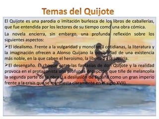 El Quijote es una parodia o imitación burlesca de los libros de caballerías,
que fue entendida por los lectores de su tiempo como una obra cómica.
La novela encierra, sin embargo, una profunda reflexión sobre los
siguientes aspectos:
El idealismo. Frente a la vulgaridad y monotonía cotidianas, la literatura y
la imaginación ofrecen a Alonso Quijano la posibilidad de una existencia
más noble, en la que caben el heroísmo, la libertad y la justicia.
El desengaño. El choque entre las fantasías de don Quijote y la realidad
provoca en el protagonista una profunda decepción, que tiñe de melancolía
la segunda parte de la obra (La desilusión de España como un gran imperio
frente a la crisis que se manifiesta claramente en el siglo XVII).
El Quijote es una parodia o imitación burlesca de los libros de caballerías,
que fue entendida por los lectores de su tiempo como una obra cómica.
La novela encierra, sin embargo, una profunda reflexión sobre los
siguientes aspectos:
El idealismo. Frente a la vulgaridad y monotonía cotidianas, la literatura y
la imaginación ofrecen a Alonso Quijano la posibilidad de una existencia
más noble, en la que caben el heroísmo, la libertad y la justicia.
El desengaño. El choque entre las fantasías de don Quijote y la realidad
provoca en el protagonista una profunda decepción, que tiñe de melancolía
la segunda parte de la obra (La desilusión de España como un gran imperio
frente a la crisis que se manifiesta claramente en el siglo XVII).
 