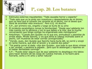 Joan Estruch 10
Iª, cap. 20. Los batanes
 Estímulos externos inquietantes: “Todo causaba horror y espanto”
 “Todo esto que yo te pinto son incentivos y despertadores de mi ánimo,
que ya hace que el corazón me reviente en el pecho, con el deseo que
tiene de acometer esta aventura”. Pero d.Q. no alucina.
 S.P., por primera vez, engaña y luego se burla de su amo
 El incidente escatológico rompe la familiaridad: “Desde aquí adelante ten
más cuenta con tu persona y con lo que debes a la mía; que la mucha
conversación que tengo contigo ha engendrado este menosprecio”
 Anticlímax: “Cuando don Quijote vio lo que era, enmudeció y pasmóse de
arriba abajo. Miróle Sancho, y vio que tenía la cabeza inclinada sobre el
pecho, con muestras de estar corrido (avergonzado)”
 “Viendo, pues, don Quijote que Sancho hacía burla dél, se corrió y enojó
en tanta manera, que alzó el lanzón y le asentó dos palos”
 “Tal podría correr el dado –dijo don Quijote-, que todo lo que dices viniese
a ser verdad; y perdona lo pasado… para que te abstengas y reportes en
el hablar demasiado conmigo”.
 S.P.: “Puede estar seguro que de aquí adelante no despliegue mis labios
para hacer donaire de las cosas de vuestra merced, si no fuere para
honrarle, como a mi amo y señor natural”
 
