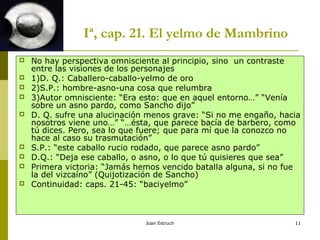 Joan Estruch 11
Iª, cap. 21. El yelmo de Mambrino
 No hay perspectiva omnisciente al principio, sino un contraste
entre las visiones de los personajes
 1)D. Q.: Caballero-caballo-yelmo de oro
 2)S.P.: hombre-asno-una cosa que relumbra
 3)Autor omnisciente: “Era esto: que en aquel entorno…” “Venía
sobre un asno pardo, como Sancho dijo”
 D. Q. sufre una alucinación menos grave: “Si no me engaño, hacia
nosotros viene uno…” “…ésta, que parece bacía de barbero, como
tú dices. Pero, sea lo que fuere; que para mí que la conozco no
hace al caso su trasmutación”
 S.P.: “este caballo rucio rodado, que parece asno pardo”
 D.Q.: “Deja ese caballo, o asno, o lo que tú quisieres que sea”
 Primera victoria: “Jamás hemos vencido batalla alguna, si no fue
la del vizcaíno” (Quijotización de Sancho)
 Continuidad: caps. 21-45: “baciyelmo”
 