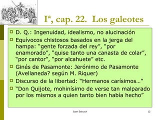 Joan Estruch 12
Iª, cap. 22. Los galeotes
 D. Q.: Ingenuidad, idealismo, no alucinación
 Equívocos chistosos basados en la jerga del
hampa: “gente forzada del rey”, “por
enamorado”, “quise tanto una canasta de colar”,
“por cantor”, “por alcahuete” etc.
 Ginés de Pasamonte: Jerónimo de Pasamonte
(Avellaneda? según M. Riquer)
 Discurso de la libertad: “Hermanos carísimos…”
 “Don Quijote, mohinísimo de verse tan malparado
por los mismos a quien tanto bien había hecho”
 