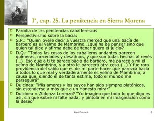 Joan Estruch 13
Iª, cap. 25. La penitencia en Sierra Morena
 Parodia de las penitencias caballerescas
 Perspectivismo sobre la bacía:
 S.P.: “Quien oyere decir a vuestra merced que una bacía de
barbero es el yelmo de Mambrino…¿qué ha de pensar sino que
quien tal dice y afirma debe de tener güero el juicio?
 D.Q.: “Todas las cosas de los caballeros andantes parecen
quimeras, necedades y desatinos, y que son todas hechas al revés
(…) Eso que a ti te parece bacía de barbero, me parece a mí el
yelmo de Mambrino, y a otro le parecerá otra cosa (…) Y fue rara
providencia del sabio que es de mi parte hacer que parezca bacía
a todos lo que real y verdaderamente es yelmo de Mambrino, a
causa que, siendo él de tanta estima, todo el mundo me
perseguirá”
 Dulcinea: “Mis amores y los suyos han sido siempre platónicos,
sin estenderse a más que a un honesto mirar”
 Dulcinea = Aldonza Lorenzo? “Yo imagino que todo lo que digo es
así, sin que sobre ni falte nada, y píntola en mi imaginación como
la deseo”
 