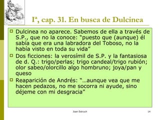 Joan Estruch 14
Iª, cap. 31. En busca de Dulcinea
 Dulcinea no aparece. Sabemos de ella a través de
S.P., que no la conoce: “puesto que (aunque) él
sabía que era una labradora del Toboso, no la
había visto en toda su vida”
 Dos ficciones: la verosímil de S.P. y la fantasiosa
de d. Q.: trigo/perlas; trigo candeal/trigo rubión;
olor sabeo/olorcillo algo hombruno; joya/pan y
queso
 Reaparición de Andrés: “…aunque vea que me
hacen pedazos, no me socorra ni ayude, sino
déjeme con mi desgracia”
 