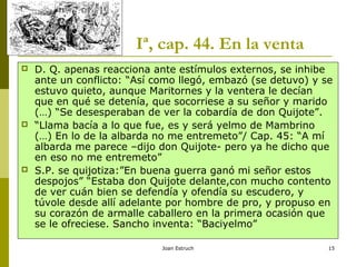Joan Estruch 15
Iª, cap. 44. En la venta
 D. Q. apenas reacciona ante estímulos externos, se inhibe
ante un conflicto: “Así como llegó, embazó (se detuvo) y se
estuvo quieto, aunque Maritornes y la ventera le decían
que en qué se detenía, que socorriese a su señor y marido
(…) “Se desesperaban de ver la cobardía de don Quijote”.
 “Llama bacía a lo que fue, es y será yelmo de Mambrino
(…) En lo de la albarda no me entremeto”/ Cap. 45: “A mí
albarda me parece –dijo don Quijote- pero ya he dicho que
en eso no me entremeto”
 S.P. se quijotiza:”En buena guerra ganó mi señor estos
despojos” “Estaba don Quijote delante,con mucho contento
de ver cuán bien se defendía y ofendía su escudero, y
túvole desde allí adelante por hombre de pro, y propuso en
su corazón de armalle caballero en la primera ocasión que
se le ofreciese. Sancho inventa: “Baciyelmo”
 