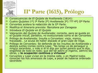 Joan Estruch 16
IIª Parte (1615), Prólogo
 Consecuencias de El Quijote de Avellaneda (1614):
 Cuatro Quijotes:1º) Iª Parte 2º) Avellaneda 3º) ??? 4º) IIª Parte
 Cervantes acelera la redacción de la IIª Parte.
 Modifica el itinerario previsto: Barcelona por Zaragoza
 Introduce El Quijote en El Quijote
 Valoración del Quijote de Avellaneda: correcto, pero se queda en
el Quijote inicial, paródico, no evolucionado como el de Cervantes
 Prólogo de Avellaneda: Insulta a Cervantes: viejo, manco,
fracasado… Le acusa de haber atacado al gran Lope de Vega.
 Prólogo de Cervantes: Se defiende de los insultos de Avellaneda y
desliza sutiles ironías contra Lope: “No tengo yo de perseguir a
ningún sacerdote, y más si él lo dijo por quien parece que lo dijo,
engañóse de todo en todo; que del tal adoro el ingenio, admiro las
obras, y la ocupación continua y virtuosa”
 Cervantes y Lope vivían en la misma calle, y en Madrid todos
conocían los líos amorosos de Lope, a pesar de haberse ordenado
sacerdote
 
